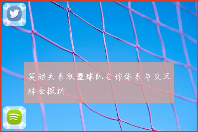 英超关系联盟球队合作体系与交叉转会探析
