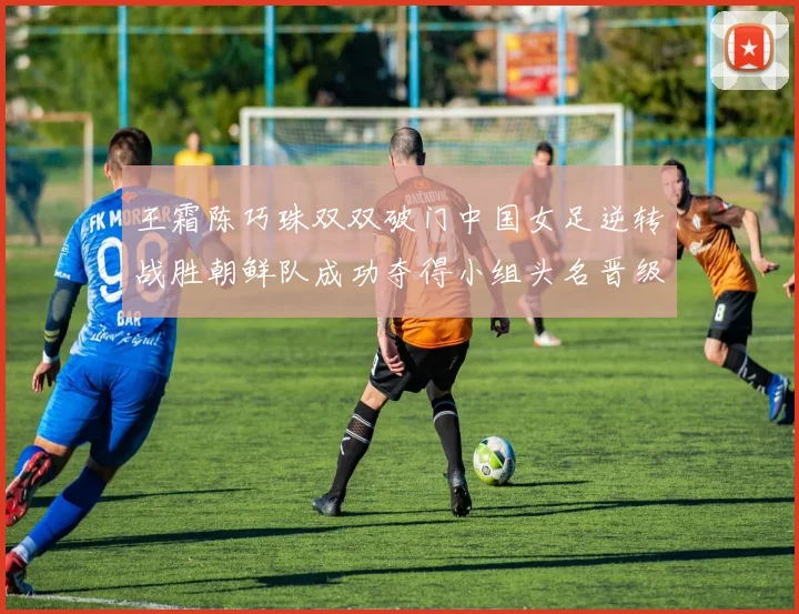 王霜陈巧珠双双破门中国女足逆转战胜朝鲜队成功夺得小组头名晋级八强