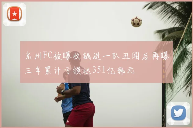 光州FC被曝收钱进一队丑闻后再曝三年累计亏损达351亿韩元