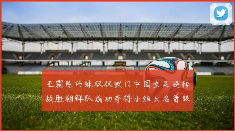 王霜陈巧珠双双破门中国女足逆转战胜朝鲜队成功夺得小组头名晋级八强