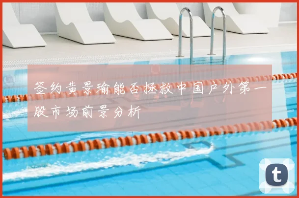 签约黄景瑜能否拯救中国户外第一股市场前景分析